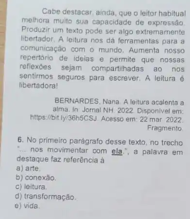 Cabe destacar, ainda, que o leitor habitual
melhora multo sua capacidade de expressão
Produzir um texto pode ser algo extremamente
libertador. A leitura nos dá ferramentas para a
comunicação com o mundo Aumenta nosso
repertório de ideias e permite que nossas
reflexoes sejam compartihadas ao nos
sentirmos seguros para escrever. A leitura é
libertadora!
BERNARDES, Nana. A leitura acalenta a
alma. In: Jornal NH 2022. Disponivel em:
https://bit.ly/36h5CSJ. Acesso em 22 mar. 2022
Fragmento
6. No primeiro parágrafo desse texto, no trecho
__ nos movimentar com ela , a palavra em
destaque faz referência à
a) arte.
b) conexão.