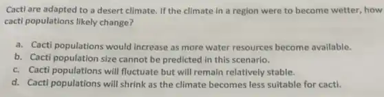 Cacti are adapted to a desert climate. If the climate in a region were to become wetter, how
cacti populations likely change?
a. Cacti populations would increase as more water resources become available.
b. Cacti population size cannot be predicted in this scenario.
c. Cacti populations will fluctuate but will remain relatively stable.
d. Cacti populations will shrink as the climate becomes less suitable for cacti.