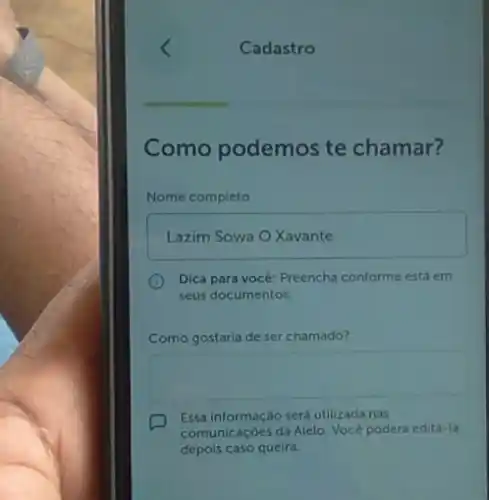 Cadastro
Como podemos te chamar?
Nome completo
Lazim Sowa O Xavante
Dica para vocé: Preencha conforme está em
seus documentos.
Como gostaria de ser chamado?
square 
D
Essa informação será utilizada nas
comunicaçóes da Alelo. Vocé poderá editá-la
depois caso queira.