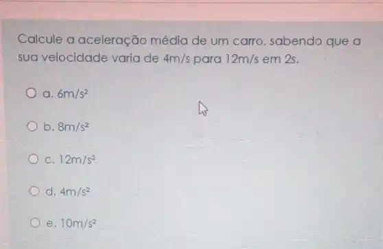 Calcule a aceleração média de um carro, sabendo que a
sua velocidade varia de 4m/s para 12m/s em 2s.
a. 6m/s^2
b. 8m/s^2
C. 12m/s^2
d. 4m/s^2
e. 10m/s^2