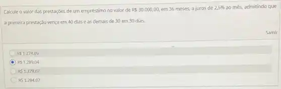 Calcule o valor das prestações de um empréstimo no valor de R 30.000,00, em 36 meses, a juros de 2,5%  ao mês, admitindo que
a primeira prestação vença em 40 diase as demais de 30 em 30 dias.
R 1.274,09
R 1.289,04
RS1.279,07
RS1.284,07
Samir