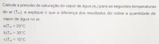 Calcule a pressão de saturação do vapor de água (e_(s)) para as seguintes temperaturas
do ar (T_(ar)) e explique o que a diferença dos resultados diz sobre a quantidade de
vapor de água no ar.
T_(ar)=20^circ C
T_(ar)=30^circ C
T_(ar)=10^circ C