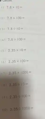 ) Calcule:
1) 7,8times 10=
(2) 7,8times 100=
(3) 7,8div 10=
(4) 7,8div 100=
(5) 2,35times 10=
(6) 2,35times 100=
(7) 2,35times 1000=
(8) 2,35div 10=
2,35div 100=
(10) 2,35div 1000=