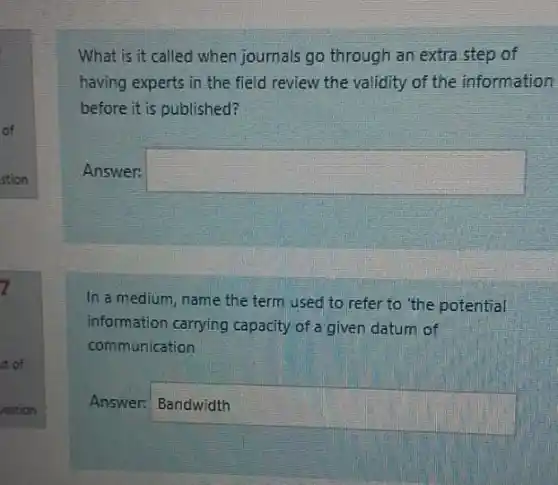 What is it called when journals go through an extra step of
having experts in the field review the validity of the information
before it is published?
Answer: square 
In a medium, name the term used to refer to the potential
information carrying capacity of a given datum of
communication
Answer:
square