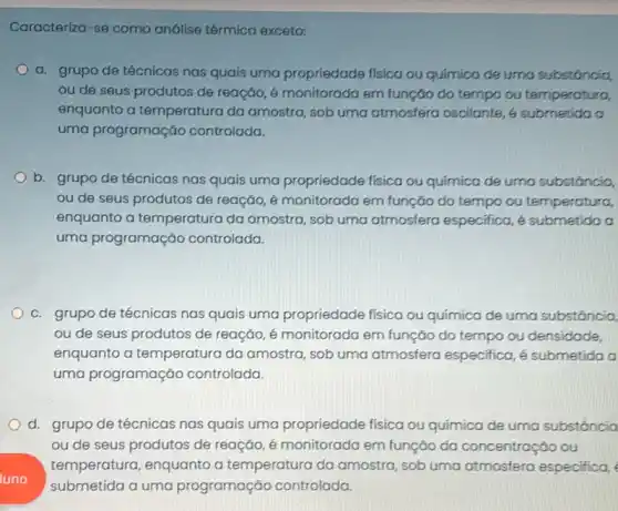 Caracteriza-se como análise térmica exceto:
a. grupo de técnicas nas quais uma propriedade física ou quimica de urna substáncia
ou de seus produtos de reação, é monitorada em função do tempo ou temperatura,
enquanto a temperatura da amostra, sob uma atmosfera oscilante, 4 submetida o
uma programação controlada.
b. grupo de técnicas nas quais uma propriedade física ou química de urna substáncia,
ou de seus produtos de reação, é monitorada em função do tempo ou temperatura,
enquanto a temperatura da amostra, sob uma atmosfera especifica, e submetida a
uma programação controlada.
c. grupo de técnicas nas quais uma propriedade física ou química de uma substáncia.
ou de seus produtos de reação, é monitorada em função do tempo ou densidade,
enquanto a temperatura da amostra, sob uma atmosfera especifica, é submetida a
uma programação controlada.
d. grupo de técnicas nas quais uma propriedade física ou química de uma substôncia
ou de seus produtos de reação, é monitorada em função da concentração ou
luno
submetida a uma programação controlada.
temperatura, enquanto a temperatura da amostra sob uma atmosfera especifica,