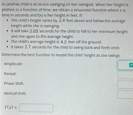 A carefree child is at recess swinging on her swingset. When her height is
plotted as a function of time, we obtain a sinusoldal function where x is
time in seconds and f(x) Is her height in feet. If:
The child's height varies by 2.4 feet above and below the average
height while she is swinging
It will take 2 .03 seconds for the child to fall to her minimum height
and rise again to the average height.
The child's average height is 4.2 feet off the ground.
It takes 2.7 seconds for the child to swing back and forth once.
Determine the best function to model the child' height as she swings.
Amplitude:
Period:
Phase Shift:
Vertical Shift:
f(x)=