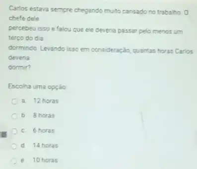 Carlos estava sempre chegando multo cansado no trabalho
chefe dele
percebeu isso e falou que ele deveria passar pelo menos um
terço do dia
dormindo. Levando isso em consideração, quantas horas Carios
deveria
dormir?
Escolha uma opção
a. 12 horas
b. 8 horas
C. 6 horas
d 14 horas
e. 10 horas