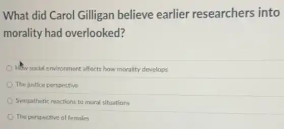 What did Carol Gilligan believe earlier researchers into
morality had overlooked?
How social environment affects how morality develops
The justice perspective
Sympathetic reactions to moral situations
The perspective of females