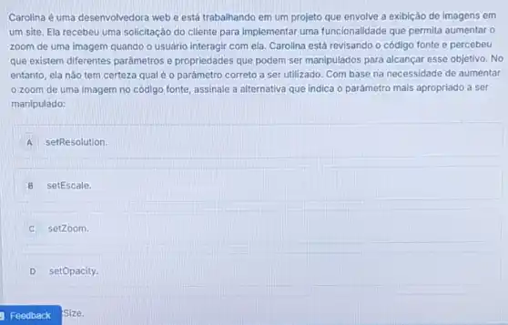 Carolina é uma desenvolvedora web e está trabalhando em um projeto que envolve a exibição de imagens em
um site. Ela recebeu uma solicitação do cliente para implementar uma funcionalidade que permita aumentar o
zoom de uma imagem quando o usuário interagir com ela. Carolina está revisando o código fonte e percebeu
que existem diferentes parâmetros e propriedades que podem ser manipulados para alcançar esse objetivo. No
entanto, ela não tem certeza qual é 0 parámetro correto a ser utilizado. Com base na necessidade de aumentar
zoom de uma imagem no código fonte assinale a alternativa que indica o parâmetro mais apropriado a ser
manipulado:
A setResolution.
B setEscale.
setZoom.
D setOpacity
size.