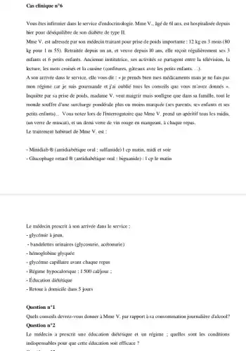 Cas clinique n^circ 6
Vousêtes infirmier dans le service d'endocrinologie. Mme V., âgé de 6l ans, est hospitalisée depuis
hier pour déséquilibre de son diabète de type II.
Mme V. est adressée par son médecin traitant pour prise de poids importante : 12 kg en 3 mois (80
kg pour 1 m 55). Retraitée depuis un an, et veuve depuis 10 ans, elle reçoit régulièrement ses 3
enfants et 6 petits enfants. Ancienne institutice, ses activités se partagent entre la télévision, la
lecture, les mots croisés et la cuisine (confitures,gâteaux avec les petits enfants. . ).
A son arrivée dans le service, elle vous dit : {je prends bien mes médicaments mais je ne fais pas
mon régime car je suis gourmande et jai oublié tous les conseils que vous m'avez donnés
Inquiète par sa prise de poids, madame V.veut maigrir mais souligne que dans sa famille,tout le
monde souffre d'une surcharge pondérale plus ou moins marquée (ses parents, ses enfants et ses
petits enfants) __ Vous notez lors de l'interrogatoire que Mme V.prend un apéritif tous les midis.
(un verre de muscat), et un demi verre de vin rouge en mangeant, à chaque repas.
Le traitement habituel de Mme V. est :
- Minidiab (antidiabétique oral : sulfamide) 1 cp matin, midi et soir
- Glucophage retard @ (antidiabétique oral : biguanide): I cp le matin
Le médecin prescrit à son arrivée dans le service :
- glycémie à jeun
- bandelettes urinaires (glycosurie acétonurie)
- hémoglobine glyquée
- glycémie capillaire avant chaque repas
- Régime hypocalorique : I500cal/jour
- Éducation diététique
- Retour à domicile dans 5 jours
Question n^circ 1
Quels conseits devrez-vous donner à Mme V. par rapport a sa consommation journalière dalcool?
Question n^circ 2
Le médecin a prescrit une éducation diététique et un régime ; quelles sont les conditions
indispensables pour que cette éducation soit efficace ?