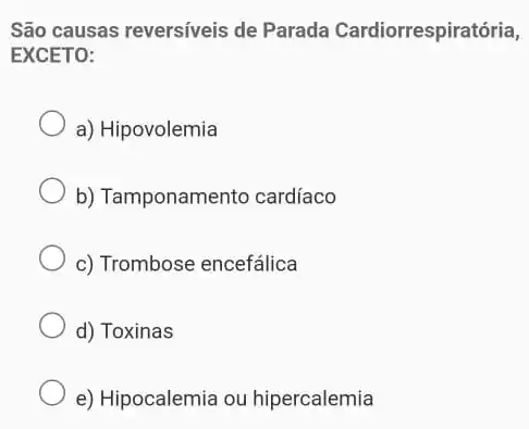 São causas reversíveis de Parada Cardiorrespiratória,
EXCETO:
a) Hipovolemia
b) Tamponamento cardíaco
c) Trombose encefálica
d) Toxinas
e) Hipocalemia ou hipercalemia