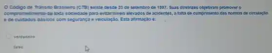 Código de Tránsito Brasileiro (CTB) existe desde 23 de setembro de 1997. Suas diretrizes objetivam promover o
comprometimento de toda sociedade para evitar niveis elevados de acidentes, a falta de cumprimento,das normas de circulação
ede cuidados básicos com segurança e veiculação. Esta afirmação é:
verdadeiro
falso