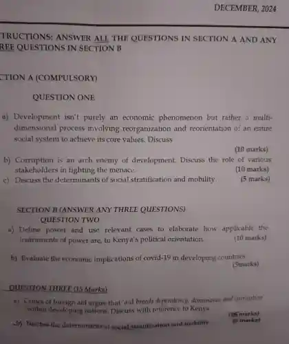 c)Discuss the determinant s of socia stratification and mobility.
by Discuss the determinants f nocial stratification and mobility
TRUCTIONS:ANSW VER ALD , THE QUESTIONS IN SECTION A AND ANY
REE QUEST TIONS IN SEC TION B
CTION A (COMPI ULSORY)
QUESTION ONE
a)Development isn't purely an economic phenomenon but rather a multi-
dimensional process involving reorganizatior and reorientatic on of an entire
social system to achieve its core values . Discuss
(10 marks)
b)Corruption is an arch enemy of development.Discuss the role of various
stakeholders in fighting the menace.
(10 marks)
15 marks)
SECTION B (ANSWER ANY THREE QUESTIONS)
QUESTION TWO
a)Define power and use relevant cases to elaborate how applicable the
instruments of power are,to Kenya 's political orientation.
(10 marks)
b)Evaluate the economic implications of covid-19 in developing countries.
(5marks)
QUESTION V THREE (15 Marks)
a) Critics of foreign aid argue that 'aid breed s dependency.dominance and corruption
within devel ping nations . Discuss with reference to Kenya.
(16 marks)
(16) marks)