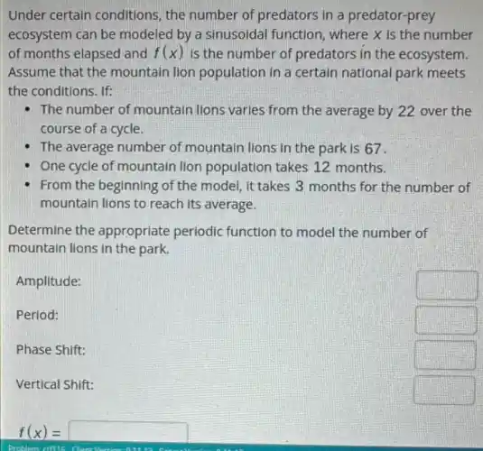 Under certain conditions, the number of predators in a predator-prey
ecosystem can be modeled by a sinusoidal function, where X is the number
of months elapsed and f(x) Is the number of predators in the ecosystem.
Assume that the mountain lion population in a certain national park meets
the conditions. If:
- The number of mountain lions varies from the average by 22 over the
course of a cycle
The average number of mountain lions in the park is 67.
One cycle of mountain lion population takes 12 months.
From the beginning of the model, it takes 3 months for the number of
mountain lions to reach its average
Determine the appropriate periodic function to model the number of
mountain lions in the park.
Amplitude:
square 
Period:
square 
Phase Shift:
square 
Vertical Shift:
square 
f(x)=