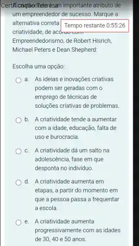 Certificiation arm importante atributo de
um empreendedor de sucesso Marque a
alternativa correta
Tempo restante : 0:55:26
criatividade, de acdruv wom
Empreendedorisi no, de Robert Hisrich,
Michael Peters e Dean Shepherd:
Escolha uma opção:
a. As ideias e inovações criativas
podem ser geradas com o
emprego de técnicas de
soluçōes criativas de problemas.
b. A criatividade tende a aumentar
com a idade , educacão, falta de
uso e burocracia.
C. A criatividade dá um salto na
adolescencia , fase em que
desponta no indivíduo.
d. A criatividade aumenta em
etapas, a partir do momento em
que a pessoa passa a frequentar
a escola.
e. A criatividade aumenta
progressivamente com as idades
de 30,40 e 50 anos.