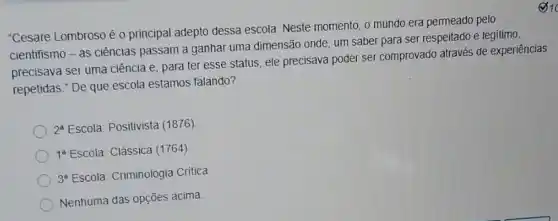 "Cesare Lombroso é 0 principal adepto dessa escola Neste momento, o mundo era permeado pelo
cientifismo-as ciências passam a ganhar uma dimensão onde, um saber para ser respeitado e legitimo.
precisava ser uma ciência e, para ter esse status, ele precisava poder ser comprovado através de experiências
repetidas." De que escola estamos falando?
2^a Escola: Positivista (1876)
1^8 Escola: Clássica (1764)
3^8 Escola: Criminologia Critica
Nenhuma das opções acima