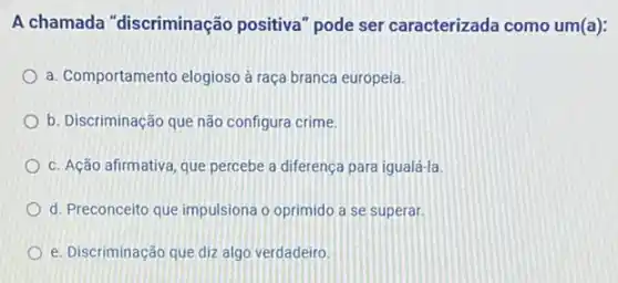 A chamada "discriminação positiva" pode ser caracterizada como um(a):
a. Comportamento elogioso à raça branca europeia.
b. Discriminação que não configura crime.
c. Ação afirmativa, que percebe a diferença para igualá-la
d. Preconceito que impulsiona o oprimido a se superar.
e. Discriminação que diz algo verdadeiro