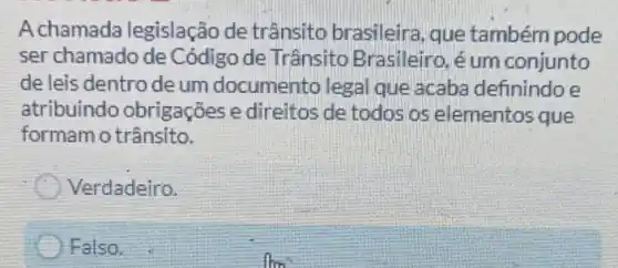 A chamada legislação de trânsito brasileira que também pode
ser chamado de Código de Trânsitc Brasileiro, é um conjunto
de leis dentro de um documento lega que acaba definindo e
atribuindo obrigações e direitos de todos os elementos que
formam o trânsito.
Verdadeiro.
Falso.