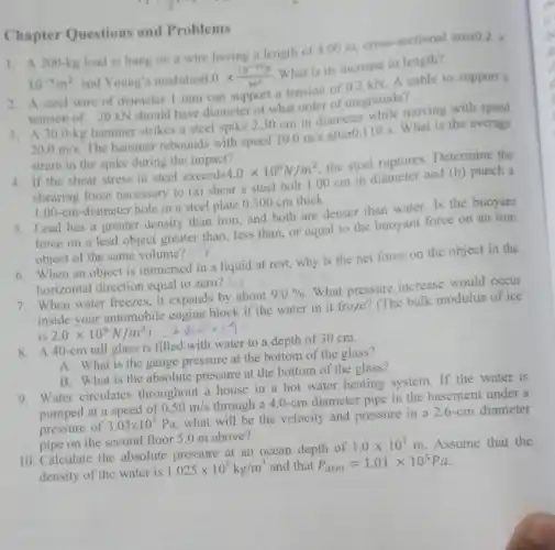 Chapter Questions and Problems
1. A 200-kg load is hung on a wire having a length of 4.00 m, cross-sectional area
0.2times 
10^-4m^2 and Young's modulus6
8.0times (10^-10N)/(m^2)
What is its increase in length?
2. A steel wire of diameter 1 mm can support a tension of 0.2 kN. A cable to support a
tension of 20 kN should have diameter of what order of magnitude?
3. A 300-kg hammer strikes a steel spike 230 cm in diameter while moving with speed
20.0m/s
The hammer rebounds with speed
10.0m/s
after0.110 s. What is the average
strain in the spike during the impact?
4. If the shear stress in steel exceeds
4.0times 10^8N/m^2
the steel ruptures Determine the
shearing force necessary to (a) shear a steel bolt 1.0 cm in diameter and (b) punch a
1.00-cm -diameter hole in a steel plate 0.500 cm thick.
5. Lead has a greater density than iron and both are denser than water. Is the buoyant
force on a lead object greater than, less than, or equal to the buoyant force on an iron
object of the same volume?
6. When an object is immersed in a liquid at rest,why is the net force on the object in the
horizontal direction equal to zero? VII
7. When water freezes it expands by about
9.0% 
What pressure increase would occur
inside your automobile engine block if the water in it froze?(The bulk modulus of ice
is 2.0times 10^9N/m^2) 2.xcorig
8. A40 -cm tall glass is filled with water to a depth of 30 cm.
A. What is the gauge pressure at the bottom of the glass?
B. What is the absolute pressure at the bottom of the glass?
9. Water circulates throughout a house in a hot water heating system. If the water is
pumped at a speed of
0.50m/s
through a 4.0 -cm diameter pipe in the basement under a
pressure of
3.03times 10^5
Pa, what will be the velocity and pressure in a 2.6 -cm diameter
pipe on the second floor 5.0 m above?
10. Calculate the absolute pressure at an ocean depth of
1.0times 10^3m Assume that the
density of the water is
1.025times 10^3kg/m^3 and that P_(atm)=1.01times 10^5Pa