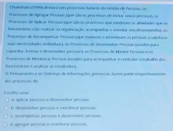 Chavenato (1999) destaca seis processos bisicos da Gestilo de Pessoas: 05
Processos de Agregar Pessars (que sio os processos de incluir novas pessoas)os
Processos de Aplicar Pessoas (que sao os processos que modelam as atividades que os
funciondrios irão realizar na organização, acompanhare orientar seu desempenho), os
Processos de Recompensar Pessoas (que motivame incentivam as pessoas a satistazer
suas necessidades individuas)os Processos de Desenvolver Pessoas (usados para
capacitar, treinar e desenvolver pessoas), os Processos de Manter Pessoas e os
Processos de Monitoral Pessoas (usados para acompanhare controlar o trabalho dos
funcionarios e analisar os resultados)
Treinamentoe os Sistemas de Informações gerenciais fazem parte respectivamente
dos processos de:
Escolha uma:
a. aplicar pessoas e desenvolver pessoas.
b. desenvolver pessoase monitorar pessoas.
c. recompensar pessoas e desenvolver pessoas.
d. agregar pessoas e monitorar pessoas.