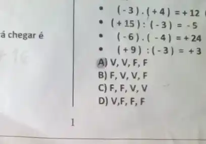 á chegar é
(-3)cdot (+4)=+12
(+15):(-3)=-5
(-6)cdot (-4)=+24
(+9):(-3)=+3
A) V, V , F, F
B) F, V, V, F
C) F, F
D) V,F, F, F