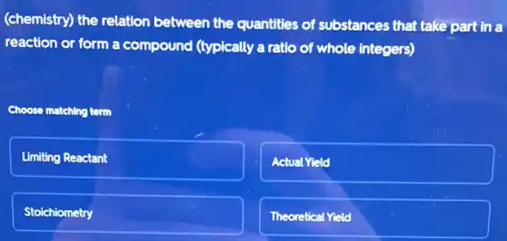 (chemistry) the relation between the quantities of substances that take part in a
reaction or form a compound (typically a ratio of whole integers)
Choose matching term
Limiting Reactant
Actual Yield
Stoichiometry
Theoretical Yield