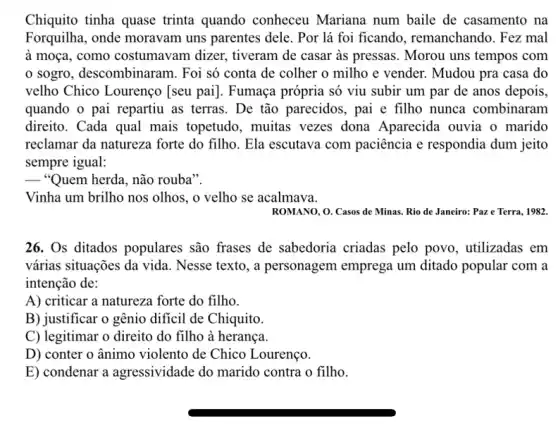 Chiquito tinha quase trinta quando conheceu Mariana num baile de casamento na
Forquilha, onde moravam uns parentes dele. Por lá foi ficando , remanchando. Fez mal
à moça, como costumavam dizer.tiveram de casar as pressas. Morou uns tempos com
sogro, descombinaram.. Foi só conta de colher o milho e vender. Mudou pra casa do
velho Chico Lourenço [seu pai]. Fumaça própria só viu subir um par de anos depois,
quando o pai repartiu as terras. De tão parecidos, pai e filho nunca combinaram
direito. Cada qual mais topetudo, muitas vezes dona Aparecida ouvia o marido
reclamar da natureza forte do filho. Ela escutava com paciência e respondia dum jeito
sempre igual:
__ "Quem herda, não rouba".
Vinha um brilho nos olhos, o velho se acalmava.
ROMANO, O. Casos de Minas. Rio de Janeiro:Paz e Terra, 1982
26. Os ditados populares são frases de sabedoria criadas pelo povo , utilizadas em
várias situações da vida . Nesse texto, a personagem emprega um ditado popular com a
intenção de:
A) criticar a natureza forte do filho.
B) justificar o gênio dificil de Chiquito.
C) legitimar o direito do filho à herança
D) conter o ânimo violento de Chico Lourenço.
E) condenar a agressividade do marido contra o filho.