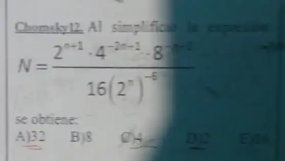 __ Chomshy12, Al simplifical la expresion
N=(2^n+1cdot 4^-2n+1cdot 8^n)/(16(2^n))^(-5)
se obtiene:
A)32
B)8
(c) 4
De
E) 16