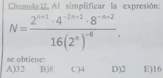 Chomsky12. Al simplificar la expresión:
N=(2^n+1cdot 4^-2n+1cdot 8^-n+2)/(16(2^n))^(-6)
se obtiene:
A)32
B)8
C)4
D)2
E) 16