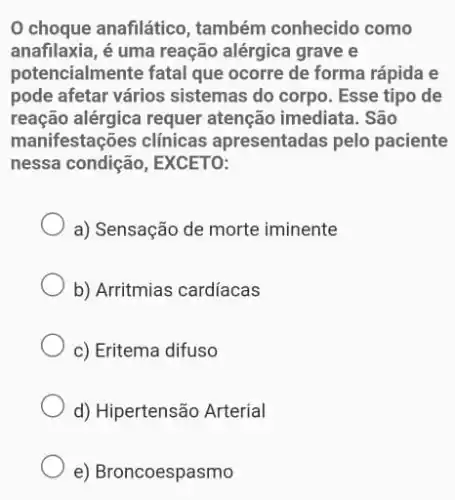 choque anafilático , também conhecido como
anafilaxia, é uma reação alérgica grave e
potencialmente fatal que ocorre de forma rápida e
pode afetar vários sistemas do corpo. Esse tipo de
reação alérgica requer atenção imediata . São
manifestações clínicas apresentadas pelo paciente
nessa condicão, EXCETO:
a) Sensação de morte iminente
b) Arritmias cardíacas
c) Eritema difuso
d) Hipertensão Arterial