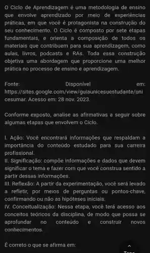 Ciclo de Aprendizagem é uma metodologia de ensino
que envolve aprendizado por meio de experiências
práticas,em que você é protagonista na construção do
seu conhecimento . O Ciclo composto por sete etapas
fundamentais . e orienta a composição , de todos OS
materiais que contribuem para sua aprendizagem como
aulas,livros,podcasts e RAs . Toda essa construção
objetiva , uma abordagem , que proporcione uma melhor
prática no processo de ensino e aprendizagem.
Fonte:
Disponível
em:
https://sites google .com/view/guiaunice suestudante/uni
cesumar.Acesso em: 28 nov . 2023.
Conforme exposto . analise as afirmativas a seguir sobre
algumas etapas que envolvem o Ciclo.
1.Ação:Você encontrará informações ; que respaldam a
importância do conteúdo estudado para sua carreira
profissional.
III . Significação:compōe informações e dados ; que devem
significar o tema e fazer com i que você construe sentido , a
partir dessas informações.
Ill Reflexão:A partir da experimentação,você será levado
a refletir,por meios de perguntas ou pontos-chave,
confirmando ou não as hipóteses iniciais.
IV.Conceitualizaçã o: Nessa etapa,você terá acesso aos
conceitos teóricos ; da disciplina,. de modo que possa se
aprofundar no conteúdo e construir novos
E correto o que se afirma em: