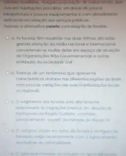 cidades brasileiras Abrigam população de balxa renda que
vive em habitaçoes precarias, em dreas de pouca
infroestrutura e poucos equipamentos e com atendimento
deficiente em relação aos serviços públicos.
Assinale a alternativo correta com relação às favelas.
a. As favelas têm recebido nas duas últimas décadas.
grande atenção da mídia nacional e internacional
convertendo-se muitas delas em espaço de atuação
de Organizaçōes Não -Governamentais e outras
entidades da sociedade civil
b. Trata-se de um fenômeno que apresenta
caracteristicas similares nas diferentes regiōes do Brasil.
com poucos variações nas suas manifestaçōes locais
ou regionais
c. O surgimento das favelas está diretamente
relacionado as migraçōe internas em direção às
metrópoles do Região Sudeste ocorridas
principaimente a partir da metade do seculo XX
d. O estigmo criado em tomo da favela e da figura do
favelado surgiu recentemente com o agravamento
e. O principa interesse sociológioo no tema da lavela