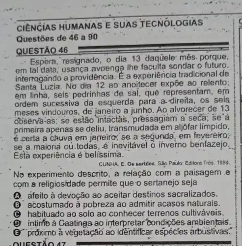 CIENCIAS HUMANAS E SUAS T ECNOLOGIAS
Questōes de 46 a go
QUESTÃO 46
- Espèra, resignado, o dia 13 daquele mês porque,
em tal data; usança avoenga the faculta sondar o futuro.
interrogando a providência. E a experiência tradicional de
Santa Luzia.No'dia 12 ao anoitecer expōe ao relento;
em linha, seis pedrinhas' de, sal; que representam, em
ordem sucessiva da esquerda- para .a direita, os seis
meses vindouros, de janeiro a junho. Ao alvorecer de 13
observa-as: se estão Intactás, pressagiam a seca; se'a
primeira apenas se deliu, transmudada em aljôfar límpido,
e.certa a chuvà em jameiro; se a segunda em feveréiro;
se a.maioria ou todas, é inevitável o inverno benfazejo.
Esta experiência é belíssima.
CUNHA, E. Os sertōes São Paulo: Editora Três 1984
No experimento descrito, a relação com a paisagem e
com a religiosidade permite que o sertanejo seja
A. afeito à devoção ao aceitar destinos sacralizados.
acostumado à pobreza ao admitir acasos naturais.
C habituado ao solo ao conhecer terrenos cultiváveis.
intimo à Gaatinga ao interpretar condições ambientais.
(3" prốximb ǎ végetação ao identiffcar espécies arbustivas:
. OUESTIO 47