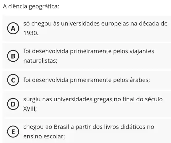 A ciência geográfica:
A )
só chegou às universidades europeias na década de
1930
B
foi desenvolvida primeiramente pelos viajantes
B
naturalistas;
C foi desenvolvida primeiramente pelos árabes;
D
surgiu nas universidades gregas no final do século
D
XVIIIII
E
chegou ao Brasil a partir 'dos livros didáticos no
E
ensino escolar;