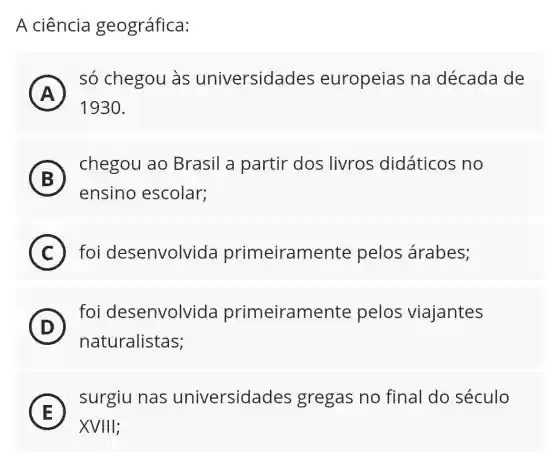 A ciência geográfica:
A )
só chegou às universidades europeias na década de
1930
B
chegou ao Brasil a partir dos livros didáticos no
5
ensino escolar;
C foi desenvolvida primeiramente pelos árabes;
(D)
foi desenvolvida primeiramente pelos viajantes
D
naturalistas;
E
surgiu nas universidades gregas no final do século
E
XVIIII