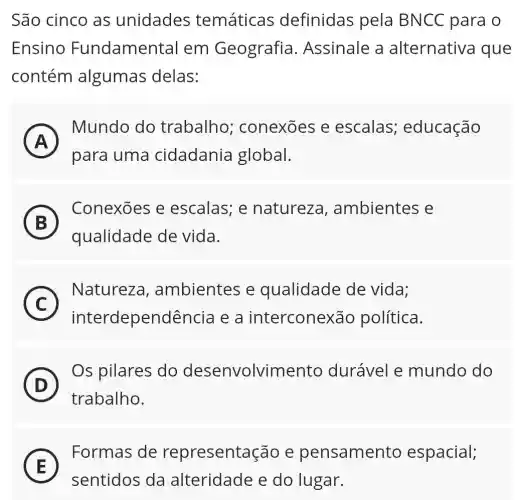 São cinco as unidades temáticas definidas pela BNCC para o
Ensino Fundamental em Geografia.Assinale a alternativa que
contém algumas delas:
A
Mundo do trabalho conexoes e escalas;educação
A
para uma cidadania global.
B )
Conexōes e escalas; e natureza , ambientes e
qualidade de vida.
C
Natureza,ambientes e qualidade de vida:
c
interdependência e a interconexão política.
D
trabalho.
(D)
Os pilares do desenvolvimento durável e mundo do
E
Formas de representação e pensamento espacial;
E
sentidos da alteridade e do lugar.