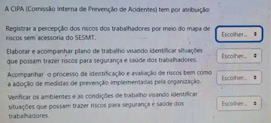 A CIPA (Comissão Interna de Prevenção de Acidentes) tem por atribuição:
Registrar a percepção dos riscos dos trabalhadores por meio do mapa de
riscos sem acessoria do SESMT.
Elaborar e acompanhar plano de trabalho visando identificar situações
que possam trazer riscos para segurança e saúde dos trabalhadores.
Acompanhar o processo de identificação e avaliação de riscos bem como
a adoção de medidas de prevenção implementadas pela organização.
Verificar os ambientes e as condições de trabalho visando identificar
situaçōes que possam trazer riscos para segurança e saúde dos
trabalhadores.
square 
square  .
square  . I
square  .