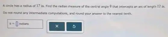 A circle has a radius of 17 in.Find the radian measure of the central angle Theta  that intercepts an arc of length 12 in.
Do not round any intermediate comp
sions, and round your answer to the nearest tenth. computations
Theta =prod radians