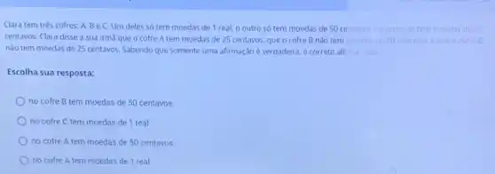 Clara tem três cofres:A, BeC.Um deles só tem moedas de 1 real, 0 outro só tem moedas de 50 centavose o outro só tem moedas de 25
centavos. Clara disse a sua irma que o cofre A tem moedas de 25 centavos, que o cofre B nǎo tem moedas de 50 centavos eque o cotre C
nào tem moedas de 25 centavos. Sabendo que somente uma afirmação é verdadeira, é correto afi mar que
Escolha sua resposta:
no cofre B tem moedas de 50 centavos.
no cofre C tem moedas de 1 real.
no cofre A tem moedas de 50 centavos.
no cofre A tem moedas de 1 real