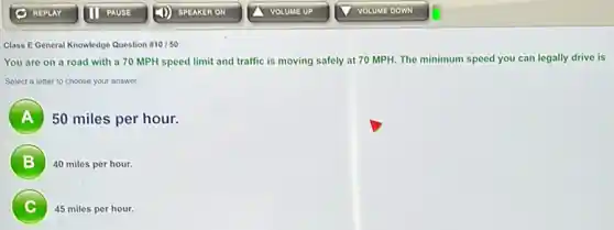 Class E General Knowledge Question #10/50
You are on a road with a 70 MPH speed limit and traffic is moving safely at 70 MPH. The minimum speed you can legally drive is
Select a letter to choose your answer.
A
50 miles per hour.
B
40 miles per hour.
C
45 miles per hour.