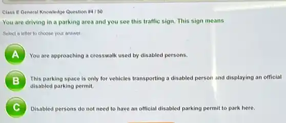 Class E General Knowledge Question # 4/50
You are driving in a parking area and you see this traffic sign. This sign means
Select a letter to choose your answer.
A ) You are approaching a crosswalk used by disabled persons.
B ) This parking space is only for vehicles transporting a disabled person and displaying an official
disabled parking permit.
C Disabled persons do not need to have an official disabled parking permit to park here.