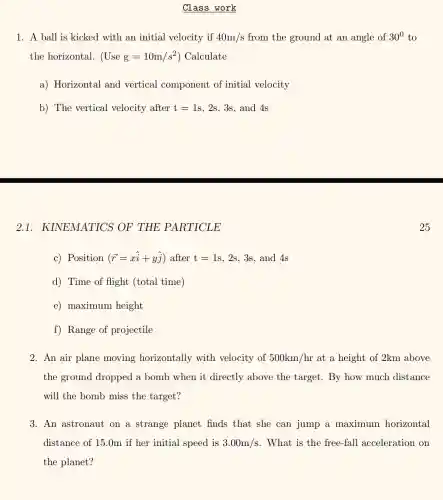 Class work
1. A ball is kicked with an initial velocity if 40m/s from the ground at an angle of 30^0 to
the horizontal. (Use g=10m/s^2 ) Calculate
a) Horizontal and vertical component of initial velocity
b) The vertical velocity after t=1s,2s,3s and 4s
2.1 KINEMATICS OF THE PARTICLE
c) Position (overrightarrow (r)=xhat (i)+yhat (j)) after t=1s,2s,3s and 4s
d) Time of flight (total time)
e) maximum height
f) Range of projectile
2. An air plane moving horizontally with velocity of 500km/hr at a height of 2km above
the ground dropped a bomb when it directly above the target. By how much distance
will the bomb miss the target?
3. An astronaut on a strange planet finds that she can jump a maximum horizontal
distance of 15.0m if her initial speed is 3.00m/s . What is the free -fall acceleration on
the planet?
25