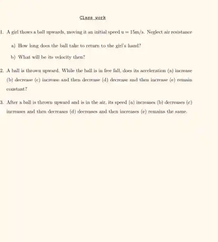 Class work
1. A girl thows a ball upwards, moving it an initial speed u=15m/s Neglect air resistance
a) How long does the ball take to return to the girl's hand?
b) What will be its velocity then?
2. A ball is thrown upward. While the ball is in free fall, does its acceleration (a)increase
(b) decrease (c) increase and then decrease (d) decrease and then increase (e)remain
constant?
3. After a ball is thrown upward and is in the air, its speed (a)increases (b)decreases (c)
increases and then decreases (d) decreases and then increases (e) remains the same.