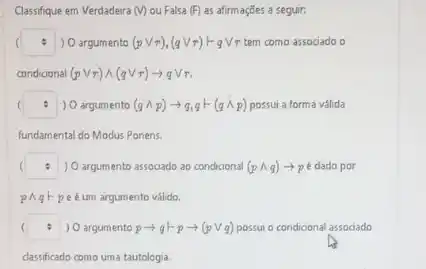 Classifique em Verdadeira (v) ou Falsa (F) as afirmaçães a seguir.
square  ) O argumento (pvee r),(qvee r)Fqvee tau r tem como associado o .
condicional (pvee r)wedge (qvee r)arrow qvee tau r
square  ) O argumento (qwedge p)arrow q,q+(qwedge p) possui a forma válida
fundamental do Modus Ponens.
square  ) O argumento associado ao condicional (pwedge q)arrow p é dado por
pAgF peéum argumento valida.
( square  ) O argumento parrow q+parrow (pvee q) possui o condicional associado
classificado como uma tautologia.