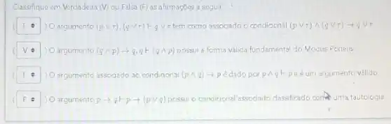 Classifique em Verdadeira (V) ou Falsa (F) as afirmaçōes a seguir.
square  . ) 0 argumento (pvee r),(qvee r)longmapsto qvee r temo assocado o condiconal (pvee r)wedge (qvee r)arrow qvee tau 
square  . argumento (qwedge p)arrow q,q+(qwedge p) possui a forma valida fundamenta do Modus Ponens
square  ) argumento associado ao condidonal (png) +p é dado por pwedge qF peéum argumento válido
argumento parrow q+parrow (pvee q) possul o condiqonal assodado dassificado conternatautologia