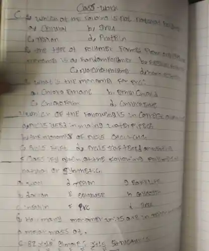 Class-wbx
C. 2) Which of the folbing is not notorivat poly
a) Cellular
b) Dria
C. TBFion
d) Protiein
8, the type of polymer Formed from enstion of
C, nuatcultapolyma diphomo pestor
3. What is the monomet for puc?
a. Cnloro Pithane
b. Pthul Chord
C) Cnlarofom
d) Gnivarathe
Zuwnich of the following 15 in Correct abefsid
by the monomes of pveis mathrm(CHCl)=mathrm(CHCl) 
C) Frcis Fitf dy Prcis 5 taf tense on omparing
5 Ca55 ify e8ach o.7the follow'ing poly meisos nashal or ghthetic.
a wool drefion 9 BexBute.
b) docion B eBinulose h Gyeogen
c.ingulin & PVC i DNA
6. How many monomer units axe in terion a monar mass of.
 2.82 times 10^4 gimole; itis 5 +nuctur:s