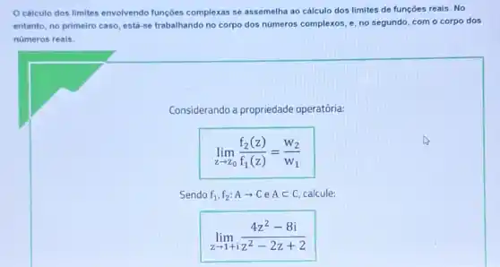 cálculo dos limites envolvendo funções complexas se assemelha ao cálculo dos limites de funçōes reais. No
entanto, no primeiro caso está-se trabalhando no corpo dos números complexos, e, no segundo com o corpo dos
números reais.
Considerando a propriedade operatória:
lim _(zarrow z_(0))(f_(2)(z))/(f_(1)(z))=(W_(2))/(W_(1))
Sendo f_(1),f_(2):Aarrow CeAsubset C calcule:
lim _(zarrow 1+i)(4z^2-8i)/(z^2)-2z+2