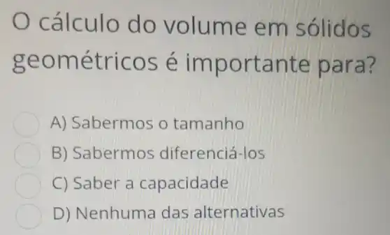 cálculo do volume em sólidos
geométricos é importante para?
A)Sabermos o tamanho
B)Sabermos diferencie Hos
C) Saber a capacidade
D)Nenhuma das alternativas