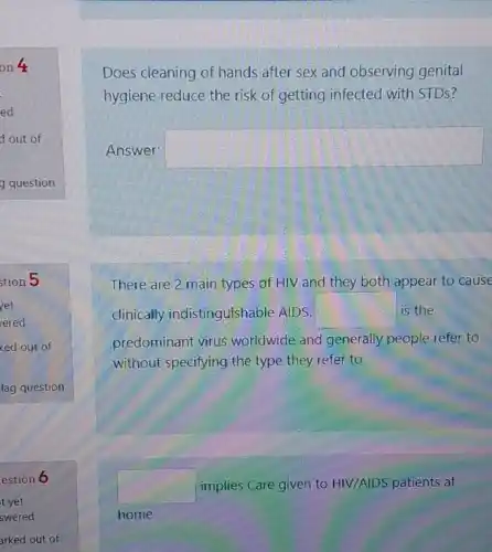 Does cleaning of hands after sex and observing genital
hygiene reduce the risk of getting infected with STDS?
Answer: square 
There are 2 main types of HIV and they both appear to cause
clinically indistinguishable AIDS. square  is the
predominant virus worldwide and generally people refer to
without specifying the type they refer to
square  implies Care given to HIV/AIDS patients at
home