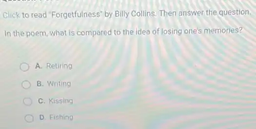 Click to read "Forgetfulness by Billy Collins. Then answer the question.
In the poem, what is compared to the idea of losing one's memories?
A. Retiring
B. Writing
C. Kissing
D. Fishing